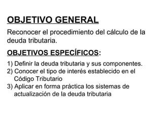 OBJETIVO GENERAL
Reconocer el procedimiento del cálculo de la
deuda tributaria.
OBJETIVOS ESPECÍFICOS:
1) Definir la deuda tributaria y sus componentes.
2) Conocer el tipo de interés establecido en el
Código Tributario
3) Aplicar en forma práctica los sistemas de
actualización de la deuda tributaria
 