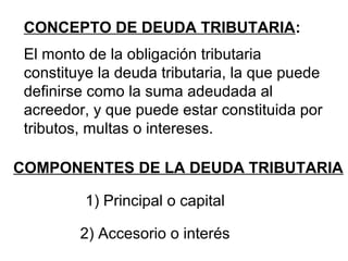 CONCEPTO DE DEUDA TRIBUTARIA:
El monto de la obligación tributaria
constituye la deuda tributaria, la que puede
definirse como la suma adeudada al
acreedor, y que puede estar constituida por
tributos, multas o intereses.
COMPONENTES DE LA DEUDA TRIBUTARIA
1) Principal o capital
2) Accesorio o interés
 