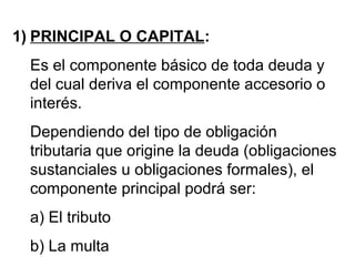 1) PRINCIPAL O CAPITAL:
Es el componente básico de toda deuda y
del cual deriva el componente accesorio o
interés.
Dependiendo del tipo de obligación
tributaria que origine la deuda (obligaciones
sustanciales u obligaciones formales), el
componente principal podrá ser:
a) El tributo
b) La multa
 