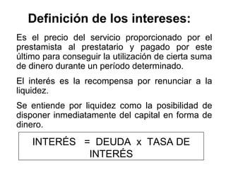 Definición de los intereses:
Es el precio del servicio proporcionado por el
prestamista al prestatario y pagado por este
último para conseguir la utilización de cierta suma
de dinero durante un período determinado.
El interés es la recompensa por renunciar a la
liquidez.
Se entiende por liquidez como la posibilidad de
disponer inmediatamente del capital en forma de
dinero.
INTERÉS = DEUDA x TASA DE
INTERÉS
 