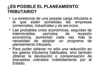 ¿ES POSIBLE EL PLANEAMIENTO
TRIBUTARIO?
• La existencia de una pesada carga tributaria a
la que están sometidas las empresas
comerciales, industriales y de servicios.
• Las probables crisis económicas, seguidas de
interminables períodos de recesión
económica, aumentan cada vez más la
necesidad de adoptar un programa de
planeamiento tributario.
• Para poder obtener no sólo una reducción en
los gastos tributarios habituales, sino también
obtener la devolución o compensación de
impuestos cobrados indebidamente por el
Estado.
 
