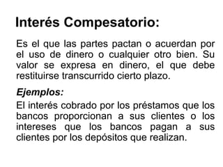 Interés Compesatorio:
Es el que las partes pactan o acuerdan por
el uso de dinero o cualquier otro bien. Su
valor se expresa en dinero, el que debe
restituirse transcurrido cierto plazo.
Ejemplos:
El interés cobrado por los préstamos que los
bancos proporcionan a sus clientes o los
intereses que los bancos pagan a sus
clientes por los depósitos que realizan.
 