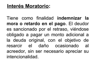 Interés Moratorio:
Tiene como finalidad indemnizar la
mora o retardo en el pago. El deudor
es sancionado por el retraso, viéndose
obligado a pagar un monto adicional a
la deuda original, con el objetivo de
resarcir el daño ocasionado al
acreedor, sin ser necesario apreciar su
intencionalidad.
 