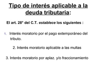 Tipo de interés aplicable a la
deuda tributaria:
1. Interés moratorio por el pago extemporáneo del
tributo.
2. Interés moratorio aplicable a las multas
3. Interés moratorio por aplaz. y/o fraccionamiento
El art. 28° del C.T. establece los siguientes :
 