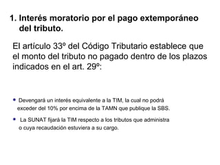 El artículo 33º del Código Tributario establece que
el monto del tributo no pagado dentro de los plazos
indicados en el art. 29º:
 Devengará un interés equivalente a la TIM, la cual no podrá
exceder del 10% por encima de la TAMN que publique la SBS.
 La SUNAT fijará la TIM respecto a los tributos que administra
o cuya recaudación estuviera a su cargo.
1. Interés moratorio por el pago extemporáneo
del tributo.
 
