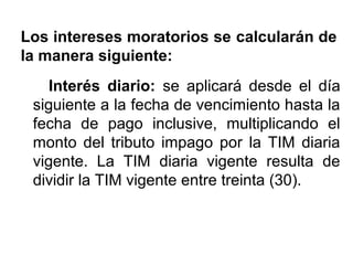 Los intereses moratorios se calcularán de
la manera siguiente:
Interés diario: se aplicará desde el día
siguiente a la fecha de vencimiento hasta la
fecha de pago inclusive, multiplicando el
monto del tributo impago por la TIM diaria
vigente. La TIM diaria vigente resulta de
dividir la TIM vigente entre treinta (30).
 