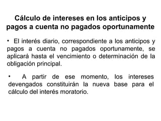Cálculo de intereses en los anticipos y
pagos a cuenta no pagados oportunamente
• El interés diario, correspondiente a los anticipos y
pagos a cuenta no pagados oportunamente, se
aplicará hasta el vencimiento o determinación de la
obligación principal.
• A partir de ese momento, los intereses
devengados constituirán la nueva base para el
cálculo del interés moratorio.
 