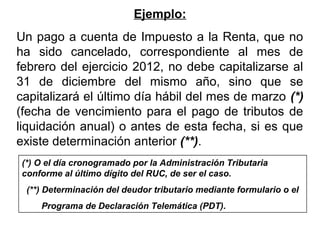 Ejemplo:
Un pago a cuenta de Impuesto a la Renta, que no
ha sido cancelado, correspondiente al mes de
febrero del ejercicio 2012, no debe capitalizarse al
31 de diciembre del mismo año, sino que se
capitalizará el último día hábil del mes de marzo (*)
(fecha de vencimiento para el pago de tributos de
liquidación anual) o antes de esta fecha, si es que
existe determinación anterior (**).
(*) O el día cronogramado por la Administración Tributaria
conforme al último dígito del RUC, de ser el caso.
(**) Determinación del deudor tributario mediante formulario o el
Programa de Declaración Telemática (PDT).
 