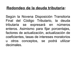 Redondeo de la deuda tributaria:
Según la Novena Disposición Transitoria
Final del Código Tributario, la deuda
tributaria se expresará en números
enteros. Asimismo para fijar porcentajes,
factores de actualización, actualización de
coeficientes, tasas de intereses moratorios
u otros conceptos, se podrá utilizar
decimales.
 