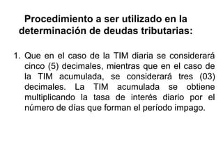 Procedimiento a ser utilizado en la
determinación de deudas tributarias:
1. Que en el caso de la TIM diaria se considerará
cinco (5) decimales, mientras que en el caso de
la TIM acumulada, se considerará tres (03)
decimales. La TIM acumulada se obtiene
multiplicando la tasa de interés diario por el
número de días que forman el período impago.
 