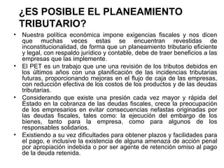¿ES POSIBLE EL PLANEAMIENTO
TRIBUTARIO?
• Nuestra política económica impone exigencias fiscales y nos dicen
que muchas veces estas se encuentran revestidas de
inconstitucionalidad, de forma que un planeamiento tributario eficiente
y legal, con respaldo jurídico y contable, debe de traer beneficios a las
empresas que las implemente.
• El PET es un trabajo que une una revisión de los tributos debidos en
los últimos años con una planificación de las incidencias tributarias
futuras, proporcionando mejoras en el flujo de caja de las empresas,
con reducción efectiva de los costos de los productos y de las deudas
tributarias.
• Considerando que existe una presión cada vez mayor y rápida del
Estado en la cobranza de las deudas fiscales, crece la preocupación
de los empresarios en evitar consecuencias nefastas originadas por
las deudas fiscales, tales como: la ejecución del embargo de los
bienes, tanto para la empresa, como para algunos de los
responsables solidarios.
• Existiendo a su vez dificultades para obtener plazos y facilidades para
el pago, e inclusive la existencia de alguna amenaza de acción penal
por apropiación indebida o por ser agente de retención omiso al pago
de la deuda retenida.
 