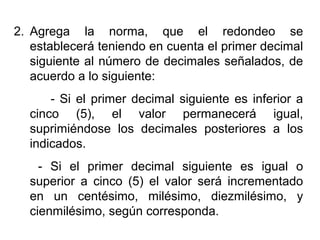 2. Agrega la norma, que el redondeo se
establecerá teniendo en cuenta el primer decimal
siguiente al número de decimales señalados, de
acuerdo a lo siguiente:
- Si el primer decimal siguiente es inferior a
cinco (5), el valor permanecerá igual,
suprimiéndose los decimales posteriores a los
indicados.
- Si el primer decimal siguiente es igual o
superior a cinco (5) el valor será incrementado
en un centésimo, milésimo, diezmilésimo, y
cienmilésimo, según corresponda.
 