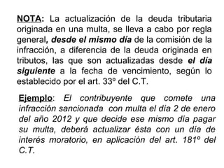 NOTA: La actualización de la deuda tributaria
originada en una multa, se lleva a cabo por regla
general, desde el mismo día de la comisión de la
infracción, a diferencia de la deuda originada en
tributos, las que son actualizadas desde el día
siguiente a la fecha de vencimiento, según lo
establecido por el art. 33º del C.T.
Ejemplo: El contribuyente que comete una
infracción sancionada con multa el día 2 de enero
del año 2012 y que decide ese mismo día pagar
su multa, deberá actualizar ésta con un día de
interés moratorio, en aplicación del art. 181º del
C.T.
 