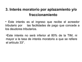 3. Interés moratorio por aplazamiento y/o
fraccionamiento
• Este interés es el ingreso que recibe el acreedor
tributario por las facilidades de pago que concede a
los deudores tributarios.
•Este interés no será inferior al 80% de la TIM, ni
mayor a la tasa de interés moratorio a que se refiere
el artículo 33°.
 