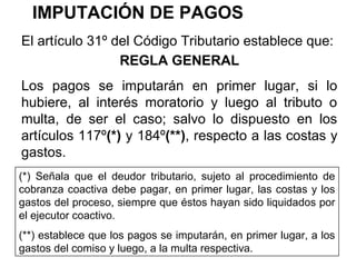 IMPUTACIÓN DE PAGOS
REGLA GENERAL
Los pagos se imputarán en primer lugar, si lo
hubiere, al interés moratorio y luego al tributo o
multa, de ser el caso; salvo lo dispuesto en los
artículos 117º(*) y 184º(**), respecto a las costas y
gastos.
El artículo 31º del Código Tributario establece que:
(*) Señala que el deudor tributario, sujeto al procedimiento de
cobranza coactiva debe pagar, en primer lugar, las costas y los
gastos del proceso, siempre que éstos hayan sido liquidados por
el ejecutor coactivo.
(**) establece que los pagos se imputarán, en primer lugar, a los
gastos del comiso y luego, a la multa respectiva.
 