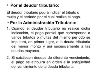 • Por el deudor tributario:
El deudor tributario podrá indicar el tributo o
multa y el período por el cual realiza el pago.
• Por la Administración Tributaria:
1. Cuando el deudor tributario no realice dicha
indicación, el pago parcial que corresponda a
varios tributos o multas del mismo período se
imputará, en primer lugar, a la deuda tributaria
de menor monto y así sucesivamente a las
deudas mayores.
2. Si existiesen deudas de diferente vencimiento,
el pago se atribuirá en orden a la antigüedad
del vencimiento de la deuda tributaria.
 
