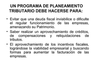 UN PROGRAMA DE PLANEAMIENTO
TRIBUTARIO DEBE HACERSE PARA:
• Evitar que una deuda fiscal inviabilice o dificulte
el regular funcionamiento de las empresas,
amenazando su Patrimonio.
• Saber realizar un aprovechamiento de créditos,
de compensaciones y reliquidaciones de
tributos.
• El aprovechamiento de los incentivos fiscales,
lográndose la viabilidad empresarial y buscando
formas para aumentar la facturación de las
empresas.
 