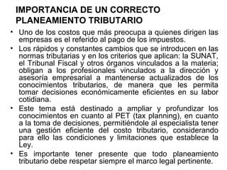IMPORTANCIA DE UN CORRECTO
PLANEAMIENTO TRIBUTARIO
• Uno de los costos que más preocupa a quienes dirigen las
empresas es el referido al pago de los impuestos.
• Los rápidos y constantes cambios que se introducen en las
normas tributarias y en los criterios que aplican: la SUNAT,
el Tribunal Fiscal y otros órganos vinculados a la materia;
obligan a los profesionales vinculados a la dirección y
asesoría empresarial a mantenerse actualizados de los
conocimientos tributarios, de manera que les permita
tomar decisiones económicamente eficientes en su labor
cotidiana.
• Este tema está destinado a ampliar y profundizar los
conocimientos en cuanto al PET (tax planning), en cuanto
a la toma de decisiones, permitiéndole al especialista tener
una gestión eficiente del costo tributario, considerando
para ello las condiciones y limitaciones que establece la
Ley.
• Es importante tener presente que todo planeamiento
tributario debe respetar siempre el marco legal pertinente.
 