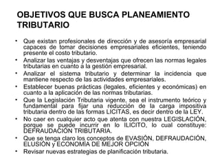 OBJETIVOS QUE BUSCA PLANEAMIENTO
TRIBUTARIO
• Que existan profesionales de dirección y de asesoría empresarial
capaces de tomar decisiones empresariales eficientes, teniendo
presente el costo tributario.
• Analizar las ventajas y desventajas que ofrecen las normas legales
tributarias en cuanto a la gestión empresarial.
• Analizar el sistema tributario y determinar la incidencia que
mantiene respecto de las actividades empresariales.
• Establecer buenas prácticas (legales, eficientes y económicas) en
cuanto a la aplicación de las normas tributarias.
• Que la Legislación Tributaria vigente, sea el instrumento teórico y
fundamental para fijar una reducción de la carga impositiva
tributaria dentro de las formas LICITAS, es decir dentro de la LEY.
• No caer en cualquier acto que atenta con nuestra LEGISLACIÓN,
porque se puede incurrir en lo ILICITO, lo cual constituye:
DEFRAUDACIÓN TRIBUTARIA.
• Que se tenga claro los conceptos de EVASIÓN, DEFRAUDACIÓN,
ELUSIÓN y ECONOMÍA DE MEJOR OPCIÓN
• Revisar nuevas estrategias de planificación tributaria.
 