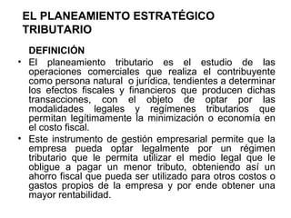 EL PLANEAMIENTO ESTRATÉGICO
TRIBUTARIO
DEFINICIÓN
• El planeamiento tributario es el estudio de las
operaciones comerciales que realiza el contribuyente
como persona natural o jurídica, tendientes a determinar
los efectos fiscales y financieros que producen dichas
transacciones, con el objeto de optar por las
modalidades legales y regímenes tributarios que
permitan legítimamente la minimización o economía en
el costo fiscal.
• Este instrumento de gestión empresarial permite que la
empresa pueda optar legalmente por un régimen
tributario que le permita utilizar el medio legal que le
obligue a pagar un menor tributo, obteniendo así un
ahorro fiscal que pueda ser utilizado para otros costos o
gastos propios de la empresa y por ende obtener una
mayor rentabilidad.
 