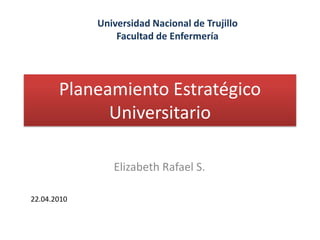 Planeamiento Estratégico Universitario Universidad Nacional de Trujillo Facultad de Enfermería Elizabeth Rafael S. 22.04.2010 