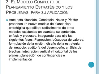 3. EL MODELO COMPLETO DE
PLANEAMIENTO ESTRATÉGICO Y LOS
PROBLEMAS PARA SU APLICACIÓN
   Ante esta situación, Goodstein, Nolan y Pfeiffer
    proponen un nuevo modelo de planeación
    estratégica que difiere radicalmente de otros
    modelos existentes en cuanto a su contenido,
    énfasis y procesos, integrando para ello las
    siguientes fases: Planeación, búsqueda de valores,
    formulación de la misión, diseño de la estrategia
    del negocio, auditoría del desempeño, análisis de
    brechas, integración vertical y horizontal de los
    planes, planeación de contingencias e
    implementación
 