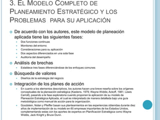 3. EL MODELO COMPLETO DE
PLANEAMIENTO ESTRATÉGICO Y LOS
PROBLEMAS PARA SU APLICACIÓN
   De acuerdo con los autores, este modelo de planeación
    aplicada tiene las siguientes fases:
       Dos funciones continuas
       Monitoreo del entorno
       Consideraciones para su aplicación
       Dos aspectos diferenciados en una sola fase
       Auditoría del desempeño

   Análisis de brechas
       Establece tres fases diferenciándose de los enfoques comunes

   Búsqueda de valores
       Diseños de la estrategia del negocio

   Integración de los planes de acción
       En cuanto a los elementos descriptivos, los autores hacen una breve reseña sobre los orígenes
        conceptuales de la planeación estratégica (Kastens, 1979; Wayne Widdis; Ackoff, 1981; Lewis
        Carroll), pasando a la fase exploratoria cuando proponen la aplicación de su modelo de
        Planeación Estratégica Aplicada, el cual es interpretado de manera detallada bajo una guía
        metodológica como manual de acción para la organización.
       Goodstein, Nolan y Pfeiffer basan sus planteamientos en las experiencias obtenidas durante diez
        años de implementación de su modelo en 60 empresas importantes de los Estados Unidos,
        complementando estas con los aportes de expertos en Planificación Estratégica como Wayne
        Widdis, Jack Knight y Bruce Dunn.
 