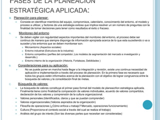 FASES DE LA PLANEACIÓN
ESTRATÉGICA APLICADA:
    Planeación para planear:
          Consiste en identificar miembros del equipo, compromisos, calendario, conocimiento del entorno, el modelo y
           proceso a utilizar, y factores de una estrategia exitosa que implica resolver un sin número de preguntas con la
           finalidad de tomar decisiones para tener como resultados el éxito o fracaso.
A.        Monitoreo del entorno
          Se deben vigilar con regularidad aspectos importantes del monitoreo del entorno, el proceso debe ser
           continuo de manera que siempre disponga de información apropiada acerca de lo que esta sucediendo o va a
           suceder y los entornos que se deben monitorear son:
               Microentorno (Aspectos sociales)
               Entorno industrial (Estructura de la industria)
               Entorno competitivo (perfiles del competidor, Los modelos de segmentación del mercado e investigación y
                desarrollo.)
               Entorno interno de la organización (Historia, Fortalezas, Debilidades )
B.        Consideraciones para su aplicación:
               No se puede poner en marcha hasta llegar a la integración y revisión, existe una continua necesidad de
                aplicación e implementación a través del proceso de planeación. En la primera fase es necesario que
                todos los grupos estén informados acerca de la planeación con el objetivo de lograr congruencia entre la
                búsqueda de valores y la consolidación final de metas.
C.        Búsqueda de valores:
          La búsqueda de valores constituye el primer paso formal del modelo de planeaciñon estratégica aplicada.
           Finalmente tiene como finalidad la comparación de valores individuales, acuerdo de valores compartidos,
           declaración de los valores y comprensión de la cultura organizacional.
          Valores personales (Identificados, claros y que se puedan comprender)
          Valores organizacionales (Valores aspirados de la organización)
          Filosofía de operaciones (¿Cómo enfoca u trabajo? Mercado, operaciones funcionamiento)
          Cultura (Proporciona el contexto social a través del cual se realiza el trabajo)
          Análisis del grupo de interés (Son las diversas partes que necesitan ser consideradas)
 