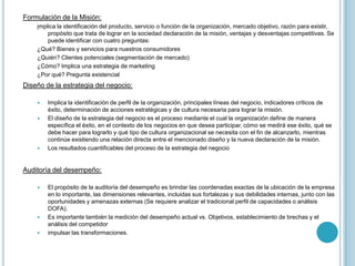 Formulación de la Misión:
    implica la identificación del producto, servicio o función de la organización, mercado objetivo, razón para existir,
        propósito que trata de lograr en la sociedad declaración de la misión, ventajas y desventajas competitivas. Se
        puede identificar con cuatro preguntas:
    ¿Qué? Bienes y servicios para nuestros consumidores
    ¿Quién? Clientes potenciales (segmentación de mercado)
    ¿Cómo? Implica una estrategia de marketing
    ¿Por qué? Pregunta existencial
Diseño de la estrategia del negocio:

       Implica la identificación de perfil de la organización, principales líneas del negocio, indicadores críticos de
        éxito, determinación de acciones estratégicas y de cultura necesaria para lograr la misión.
       El diseño de la estrategia del negocio es el proceso mediante el cual la organización define de manera
        específica el éxito, en el contexto de los negocios en que desea participar, cómo se medirá ese éxito, qué se
        debe hacer para lograrlo y qué tipo de cultura organizacional se necesita con el fin de alcanzarlo, mientras
        continúe existiendo una relación directa entre el mencionado diseño y la nueva declaración de la misión.
       Los resultados cuantificables del proceso de la estrategia del negocio


Auditoría del desempeño:

       El propósito de la auditoría del desempeño es brindar las coordenadas exactas de la ubicación de la empresa
        en lo importante, las dimensiones relevantes, incluidas sus fortalezas y sus debilidades internas, junto con las
        oportunidades y amenazas externas (Se requiere analizar el tradicional perfil de capacidades o análisis
        DOFA).
       Es importante también la medición del desempeño actual vs. Objetivos, establecimiento de brechas y el
        análisis del competidor
       impulsar las transformaciones.
 