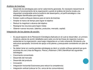 Análisis de brechas:
       Desarrollo de estrategias para cerrar cada brecha generada. Es necesario reexaminar el
        diseño o funcionamiento de la organización cuando el análisis de brecha revela una
        disparidad considerable entre la auditoría del desempeño y el perfil estratégico o las
        estrategias identificadas para lograrlo.
       Existen cuatro enfoques básicos para el cierre de brechas:
       Ampliar el marco de tiempo para lograr el objetivo
       Reducir la magnitud o alcance del objetivo
       Reasignar los recursos para lograr metas
       Obtener nuevos recursos. (talentos, productos, mercado, capital)
Integración de los planes de acción:

       Es aquel aspecto de la Planeación Estratégica Aplicada en el cual se desarrollan, en primera
        instancia, planes de acción detallados para cada una de las líneas de negocios nuevas y
        existentes en la organización, para luego integrarlas en un todo coherente. Brindando una
        estructura apropiada, funciones de apoyo a los planes y presupuesto consistente con plan de
        acción.
       Se deben tener en cuenta grandes estrategias es decir un amplio enfoque general que guía
        acciones de una Línea de Negocio. Pierce y Robinson (1991) Identifican las siguientes
        estrategias:
       Crecimiento concentrado
       Desarrollo del mercado
       Desarrollo del producto
       Innovación
       Integración horizontal (fusionarse para reducir la competencia)
       Integración vertical (colocar la Cía. cerca de los consumidores)
 
