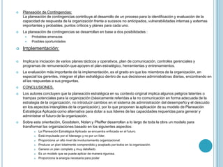    Planeación de Contingencias:
    La planeación de contingencias contribuye al desarrollo de un proceso para la identificación y evaluación de la
    capacidad de respuesta de la organización frente a sucesos no anticipados, vulnerabilidades internas y externas
    importantes y probables, puntos críticos y planes para cada uno.
   La planeación de contingencias se desarrollan en base a dos posibilidades :
        Probables amenazas
        Posibles oportunidades

   Implementación:

   Implica la iniciación de varios planes tácticos y operativos, plan de comunicación, controles gerenciales y
    programas de remuneración que apoyen el plan estratégico, herramientas y entrenamientos.
   La evaluación más importante de la implementación, es el grado en que los miembros de la organización, en
    especial los gerentes, integran el plan estratégico dentro de sus decisiones administrativas diarias, encontrando en
    el las respuestas a sus preguntas.
   CONCLUSIONES.
   Los autores concluyen que la planeación estratégica en su contexto original implica algunos peligros latentes o
    trampas potenciales para la organización (básicamente referidas a la no comunicación en forma adecuada de la
    estrategia de la organización, no introducir cambios en el sistema de administración del desempeño y el descuido
    en los aspectos intangibles de la organización), por lo que proponen la aplicación de su modelo de Planeación
    Estratégica Aplicada como alternativa para dotar a sus lideres de las capacidades requeridas para generar y
    administrar el futuro de la organización.
   Sobre esta orientación, Goodstein, Nolan y Pfeiffer desarrollan a lo largo de toda la obra un modelo para
    transformar las organizaciones basado en los siguientes aspectos:
             La Planeación Estratégica Aplicada se encuentra enfocada en el futuro.
             Está impulsada por el liderazgo y no por un líder.
             Proporciona un alto nivel de involucramiento organizacional.
             Produce un plan totalmente comprendido y aceptado por todos en la organización.
             Genera un plan completo y muy detallado.
             Es un modelo que se puede aplicar de manera rigurosa.
             Proporciona la energía necesaria para poder
 