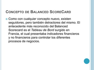 CONCEPTO DE BALANCED SCORECARD
   Como con cualquier concepto nuevo, existen
    seguidores, pero también detractores del mismo. El
    antecedente más reconocido del Balanced
    Scorecard es el Tableau de Bord surgido en
    Francia, el cual presentaba indicadores financieros
    y no financieros para controlar los diferentes
    procesos de negocios.
 