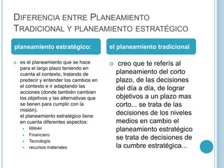 DIFERENCIA ENTRE PLANEAMIENTO
TRADICIONAL Y PLANEAMIENTO ESTRATÉGICO
planeamiento estratégico:                  el planeamiento tradicional

   es el planeamiento que se hace             creo que te referís al
    para el largo plazo teniendo en
    cuenta el contexto, tratando de            planeamiento del corto
    predecir y entender los cambios en         plazo, de las decisiones
    el contexto e ir adaptando las
                                               del día a día, de lograr
    acciones (donde también cambian
    los objetivos y las alternativas que       objetivos a un plazo mas
    se tienen para cumplir con la              corto... se trata de las
    misión).
    el planeamiento estratégico tiene
                                               decisiones de los niveles
    en cuenta diferentes aspectos:             medios en cambio el
        RRHH                                  planeamiento estratégico
        Financiero
        Tecnología
                                               se trata de decisiones de
        recursos materiales                   la cumbre estratégica...
 