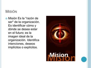 MISIÓN
   Misión Es la "razón de
    ser" de la organización.
    Es identificar cómo y
    dónde se desea estar
    en el futuro; es la
    imagen ideal de la
    organización. Identifica
    intenciones, deseos
    implícitos o explícitos.
 