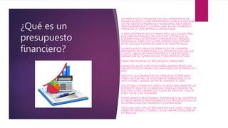 ¿Qué es un
presupuesto
financiero?
UN PRESUPUESTO FINANCIERO ES UNA HERRAMIENTA DE
PLANIFICACIÓN DE SUMA IMPORTANCIA, DONDE SE DESCRIBEN
LOS RECURSOS ECONÓMICOS Y FINANCIEROS NECESARIOS
PARA DESARROLLAR O LLEVAR A CABO LAS ACTIVIDADES O
PROCESOS DE UNA EMPRESA A LARGO PLAZO.
SI BIEN LOS PRESUPUESTOS FINANCIEROS SE UTILIZAN PARA
EVALUAR LAS FINANZAS, NO SUELE SER COMÚN QUE SE
ELABOREN PARA DETERMINAR O MEJORAR LAS FINANZAS
PERSONALES. PARA ESTA ÚLTIMA TENEMOS MUCHOS MÁS
ARTÍCULOS QUE PUEDEN AYUDARTE EN NUESTRO BLOG.
UN PRESUPUESTO REALISTA PERMITE QUE LA COMPAÑÍA
ADMINISTRE DE FORMA EFICAZ LOS RECURSOS CON LOS QUE
CUENTA, CREAR UN PLAN ESTRATÉGICO Y DE ESTE MODO
GARANTIZAR SU SUPERVIVENCIA Y CRECIMIENTO FUTURO.
CARACTERÍSTICAS DE UN PRESUPUESTO FINANCIERO
DURACIÓN: SALVO POR EXCEPCIONES, GENERALMENTE LOS
PRESUPUESTOS SE CREAN CON UNA DURACIÓN ESTIMADA DE 1
AÑO.
OBJETIVO: LA ELABORACIÓN DEL PRESUPUESTO PRETENDE
TENER UN CONTROL DE LOS ESTADOS FINANCIEROS DE LA
INSTITUCIÓN Y LOGRAR LAS METAS DURANTE EL AÑO.
DISCIPLINAS A TENER EN CUENTA: ES NECESARIO ABARCAR LAS
DIFERENTES FACETAS ECONÓMICAS. DESDE LAS SALIDAS DE
EFECTIVO, COMO TAMBIÉN LOS FLUJOS DE EFECTIVO Y LAS DE
NIVEL FISCAL O DE TESORERÍA.
DEPARTAMENTO RESPONSABLE: DEPENDIENDO DE LA EMPRESA,
EL DEPARTAMENTO RESPONSABLE DE LOS PRESUPUESTOS ES EL
DE ADMINISTRACIÓN, FINANZAS O CONTABILIDAD.
TIPOLOGÍA: ESTE TIPO DE PRESUPUESTO ES A CORTO PLAZO, DE
CARÁCTER PRIVADO, FLEXIBLE Y SIGUE UNA METODOLOGÍA DE
ESTIMACIÓN.
 