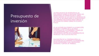 Presupuesto de
inversión
UN PRESUPUESTO DE INVERSIÓN ES UN
DOCUMENTO DONDE SE REFLEJAN TODAS LAS
INVERSIONES DE FINANCIACIÓN A LARGO
PLAZO, ADEMÁS DE LOS GASTOS E INGRESOS EN
LOS QUE SE INCURREN PARA SU ADQUISICIÓN Y
LAS COMPRAS NECESARIAS PARA EJERCER LA
ACTIVIDAD DE FORMA CORRECTA A CORTO
PLAZO.
ES UN SISTEMA QUE PERMITE A LA DIRECCIÓN
PLANEAR Y CONTROLAR EL ALCANCE
ESTRATÉGICO DE LA COMPAÑÍA A TRAVÉS DE
SUS INVERSIONES, QUE TIENEN UNA
IMPORTANCIA CAPITAL EN LA GENERACIÓN DE
INGRESOS Y DE FLUJO DE EFECTIVO.
EN FUNCIÓN DE SU CONTRIBUCIÓN A LA
ACTIVIDAD DE LA COMPAÑÍA, SE DIFERENCIAN
ENTRE INVERSIONES FIJAS, INVERSIONES
DIFERIDAS Y CAPITAL DE TRABAJO.
 