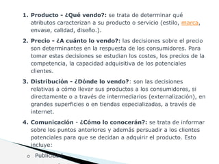 1. Producto - ¿Qué vendo?: se trata de determinar qué
atributos caracterizan a su producto o servicio (estilo, marca,
envase, calidad, diseño.).
2. Precio - ¿A cuánto lo vendo?: las decisiones sobre el precio
son determinantes en la respuesta de los consumidores. Para
tomar estas decisiones se estudian los costes, los precios de la
competencia, la capacidad adquisitiva de los potenciales
clientes.
3. Distribución - ¿Dónde lo vendo?: son las decisiones
relativas a cómo llevar sus productos a los consumidores, si
directamente o a través de intermediarios (externalización), en
grandes superficies o en tiendas especializadas, a través de
internet.
4. Comunicación - ¿Cómo lo conocerán?: se trata de informar
sobre los puntos anteriores y además persuadir a los clientes
potenciales para que se decidan a adquirir el producto. Esto
incluye:
o Publicidad.
 