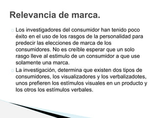 Los investigadores del consumidor han tenido poco
éxito en el uso de los rasgos de la personalidad para
predecir las elecciones de marca de los
consumidores. No es creíble esperar que un solo
rasgo lleve al estimulo de un consumidor a que use
solamente una marca.
La investigación, determina que existen dos tipos de
consumidores, los visualizadores y los verbalizadotes,
unos prefieren los estímulos visuales en un producto y
los otros los estímulos verbales.
Relevancia de marca.
 
