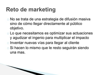 No se trata de una estrategia de difusión masiva
sino de cómo llegar directamente al público
objetivo.
Lo que necesitamos es optimizar sus actuaciones
y agudizar el ingenio para multiplicar el impacto
Inventar nuevas vías para llegar al cliente
Si hacen lo mismo que le resto seguirán siendo
una mas.
Reto de marketing
 