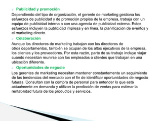✓ Publicidad y promoción
Dependiendo del tipo de organización, el gerente de marketing gestiona los
esfuerzos de publicidad y de promoción propios de la empresa, trabaja con un
equipo de publicidad interna o con una agencia de publicidad externa. Estos
esfuerzos incluyen la publicidad impresa y en línea, la planificación de eventos y
el marketing directo.
✓ Colaboración
Aunque los directores de marketing trabajan con los directores de
otros departamentos, también se ocupan de los altos ejecutivos de la empresa,
los clientes y los proveedores. Por esta razón, parte de su trabajo incluye viajar
cuando necesitan reunirse con los empleados o clientes que trabajan en una
ubicación diferente.
✓ Oportunidades de negocio
Los gerentes de marketing necesitan mantener constantemente un seguimiento
de las tendencias del mercado con el fin de identificar oportunidades de negocio
futuras. Consultan con la compra de personal para entender lo que está
actualmente en demanda y utilizan la predicción de ventas para estimar la
rentabilidad futura de los productos y servicios.
 