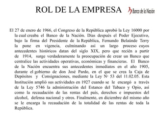 ROL DE LA EMPRESA
El 27 de enero de 1966, el Congreso de la República aprobó la Ley 16000 por
la cual creaba el Banco de la Nación. Días después el Poder Ejecutivo,
bajo la firma del Presidente de la República, Fernando Belaúnde Terry
la pone en vigencia, culminando así un largo proceso cuyos
antecedentes históricos datan del siglo XIX, pero que recién a partir
de 1914, surge verdaderamente la preocupación de crear un Banco que
centralice las actividades operativas, económicas y financieras. El Banco
de la Nación encuentra sus antecedentes inmediatos en el año 1905,
durante el gobierno de don José Pardo, en el que se crea la Caja de
Depósitos y Consignaciones, mediante la Ley N° 53 del 11.02.05. Esta
Institución amplió sus actividades en 1927 cuando se le encargó a través
de la Ley 5746 la administración del Estanco del Tabaco y Opio, así
como la recaudación de las rentas del país, derechos e impuestos del
alcohol, defensa nacional y otros. Finalmente, en diciembre del mismo año
se le encarga la recaudación de la totalidad de las rentas de toda la
República.
 