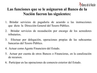 Las funciones que se le asignaron al Banco de la
Nación fueron las siguientes:
1. Brindar servicios de pagaduría de acuerdo a las instrucciones
que dicte la Dirección General del Tesoro Público.
2. Brindar servicios de recaudación por encargo de los acreedores
tributarios.
3. Efectuar por delegación, operaciones propias de las subcuentas
bancarias del Tesoro Público.
4. Actuar como Agente Financiero del Estado.
5. Actuar por cuenta de otros Bancos o Financieras, en la canalización
de recursos.
6. Participar en las operaciones de comercio exterior del Estado.
 