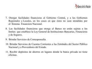 7. Otorgar facilidades financieras al Gobierno Central, y a los Gobiernos
Regionales y Locales, en los casos en que éstos no sean atendidos por
el Sistema Financiero Nacional.
8. Las facilidades financieras que otorga el Banco no están sujetas a los
límites que establece la Ley General de Instituciones Bancarias, Financieras
y de Seguros.
9. Brindar Servicios de Corresponsalía.
10. Brindar Servicios de Cuentas Corrientes a las Entidades del Sector Público
Nacional y a Proveedores del Estado.
11. Recibir depósitos de ahorros en lugares donde la banca privada no tiene
oficinas.
 