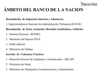 ÁMBITO DEL BANCO DE LA NACION
Recaudación de Impuestos Internos y Aduaneros.
1. Superintendencia Nacional de Administración Tributaria (SUNAT).
Recaudación de Tasas, Aranceles, Derechos Académicos, Arbitrios.
1. Sistema Electoral - RENIEC.
2. Ministerio del Interior P.N.P.
3. Poder Judicial.
4. Ministerio de Trabajo.
Servicio de Cobranza Coactiva:
1. Dirección General de Capitanías y Guardacostas – DICAPI.
2. Ministerio de Salud
3. Ministerio de Transportes, Comunicaciones y Saneamiento.
 