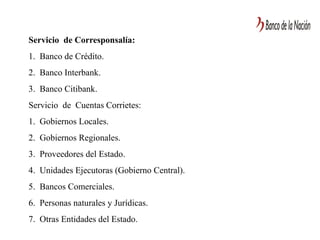 Servicio de Corresponsalía:
1. Banco de Crédito.
2. Banco Interbank.
3. Banco Citibank.
Servicio de Cuentas Corrietes:
1. Gobiernos Locales.
2. Gobiernos Regionales.
3. Proveedores del Estado.
4. Unidades Ejecutoras (Gobierno Central).
5. Bancos Comerciales.
6. Personas naturales y Jurídicas.
7. Otras Entidades del Estado.
 