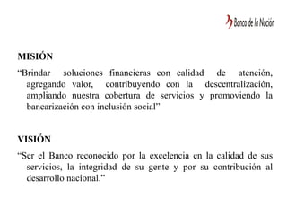 MISIÓN
“Brindar soluciones financieras con calidad de atención,
agregando valor, contribuyendo con la descentralización,
ampliando nuestra cobertura de servicios y promoviendo la
bancarización con inclusión social”
VISIÓN
“Ser el Banco reconocido por la excelencia en la calidad de sus
servicios, la integridad de su gente y por su contribución al
desarrollo nacional.”
 