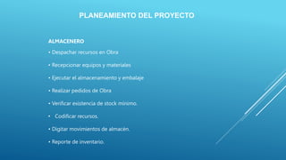 PLANEAMIENTO DEL PROYECTO
ALMACENERO
• Despachar recursos en Obra
• Recepcionar equipos y materiales
• Ejecutar el almacenamiento y embalaje
• Realizar pedidos de Obra
• Verificar existencia de stock mínimo.
• Codificar recursos.
• Digitar movimientos de almacén.
• Reporte de inventario.
 
