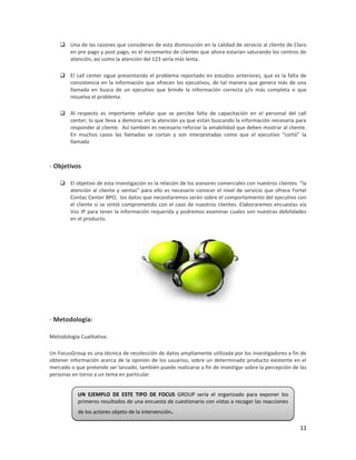  Una de las razones que consideran de esta disminución en la calidad de servicio al cliente de Claro
      en pre pago y post pago, es el incremento de clientes que ahora estarían saturando los centros de
      atención, así como la atención del 123 sería más lenta.

     El call center sigue presentando el problema reportado en estudios anteriores, que es la falta de
      consistencia en la información que ofrecen los ejecutivos, de tal manera que genera más de una
      llamada en busca de un ejecutivo que brinde la información correcta y/o más completa o que
      resuelva el problema.

     Al respecto es importante señalar que se percibe falta de capacitación en el personal del call
      center; lo que lleva a demoras en la atención ya que están buscando la información necesaria para
      responder al cliente. Así también es necesario reforzar la amabilidad que deben mostrar al cliente.
      En muchos casos las llamadas se cortan y son interpretadas como que el ejecutivo “cortó” la
      llamada



- Objetivos

     El objetivo de esta investigación es la relación de los asesores comerciales con nuestros clientes “la
      atención al cliente y ventas” para ello es necesario conocer el nivel de servicio que ofrece Fortel
      Contac Center BPO, los datos que necesitaremos serán sobre el comportamiento del ejecutivo con
      el cliente si se sintió comprometido con el caso de nuestros clientes. Elaboraremos encuestas vía
      Voz IP para tener la información requerida y podremos examinar cuales son nuestras debilidades
      en el producto.




- Metodología:

Metodología Cualitativa:

Un FocusGroup es una técnica de recolección de datos ampliamente utilizada por los investigadores a fin de
obtener información acerca de la opinión de los usuarios, sobre un determinado producto existente en el
mercado o que pretende ser lanzado, también puede realizarse a fin de investigar sobre la percepción de las
personas en torno a un tema en particular.


           UN EJEMPLO DE ESTE TIPO DE FOCUS GROUP sería el organizado para exponer los
           primeros resultados de una encuesta de cuestionario con vistas a recoger las reacciones
           de los actores objeto de la intervención   .
                                                                                                         11
 