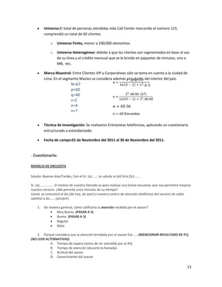 Universo:El total de personas atendidas vida Call Center marcando el número 123,
         comprendió un total de 60 clientes.

              o    Universo Finito, menor a 100,000 elementos.

              o    Universo Heterogéneo: debido a que los clientes son segmentados en base al uso
                   de su línea y el crédito mensual que se le brinda en paquetes de minutos, sms o
                   MB, etc.

         Marco Muestral: Entre Clientes VIP y Corporativos sólo se toma en cuenta a la ciudad de
         Lima. En el segmento Masivo se considera además a ciudades del interior del país.
                             N=67
                             p=60
                             q=40
                             z=2
                             e=4
                             n=?


         Técnica de Investigación: Se realizaron Entrevistas telefónicas, aplicando un cuestionario
         estructurado y estandarizado.

         Fecha de campo:01 de Noviembre del 2011 al 30 de Noviembre del 2011.


- Cuestionario:

MODELO DE ENCUESTA

Saludo: Buenas días/Tardes, Con el Sr. (a)……. Le saluda la (el) Srta.(Sr).......

Sr. (a)…………….. El motivo de nuestra llamada es para realizar una breve encuesta, que nos permitirá mejorar
nuestro servicio. ¿Me permite unos minutos de su tiempo?
Usted, se comunicó el día (de hoy, de ayer) a nuestro centro de atención telefónico del servicio de cable
satelital a las…… (am/pm)

    1.   De manera general, cómo calificaría la atención recibida por el asesor?
                Muy Buena (PASAR A 3)
                Buena (PASAR A 3)
                Regular
                Mala

    2. Porqué considera que la atención brindada por el asesor fue ……(MENCIONAR RESULTADO DE P1)
(NO LEER ALTERNATIVAS)
            A. Tiempo de espera (antes de ser atendido por el AS)
            B. Tiempo de atención (durante la llamada)
            C. Actitud del asesor
            D. Conocimiento del asesor

                                                                                                       13
 