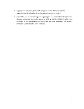 •   Capacitación constante, de acuerdo al tipo de errores del representante,
    seguimiento e identificación de sus fortalezas y puntos de mejora.

•   Social CRM, una nueva estrategia de negocio para una mejor administración de los
    clientes, utilizando los medios como la WEB y SOCIAL MEDIA, E-MAIL. Esta
    estrategia es un complemento del actual CRM que tiene la empresa FORTEL para
    fortalecer sus necesidades como empresa.




                                                                                 21
 